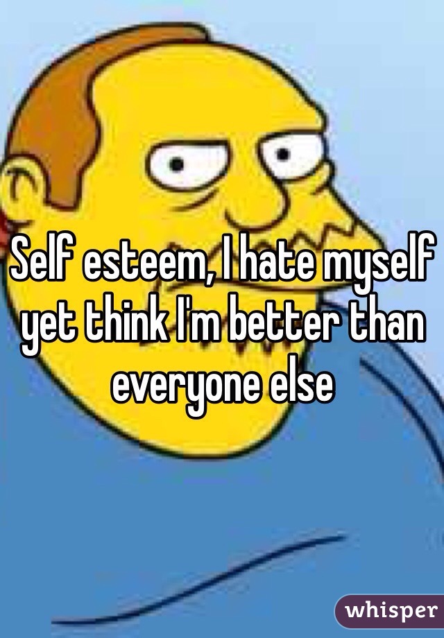 Self esteem, I hate myself yet think I'm better than everyone else 