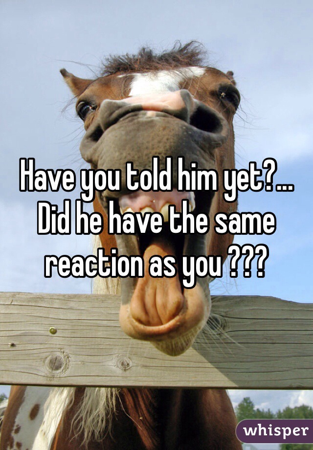 Have you told him yet?... Did he have the same reaction as you ???