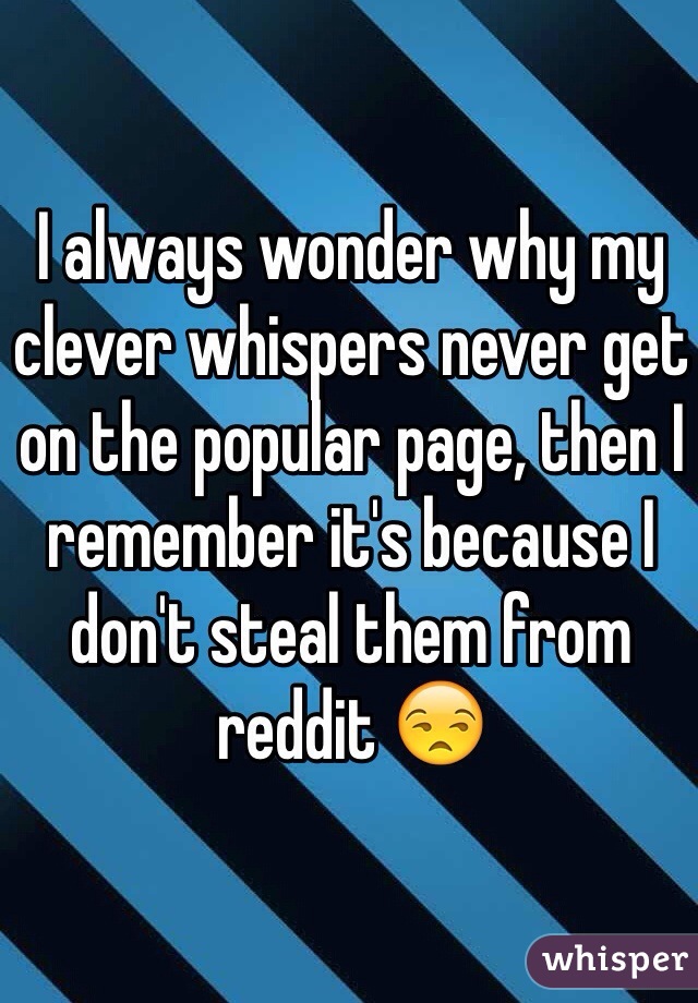 I always wonder why my clever whispers never get on the popular page, then I remember it's because I don't steal them from reddit ðŸ˜’ 