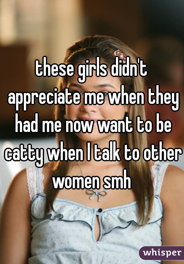 these girls didn't appreciate me when they had me now want to be catty when I talk to other women smh 