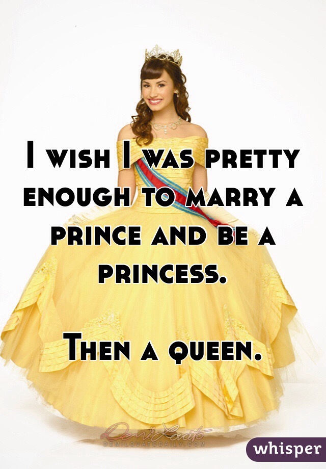 I wish I was pretty enough to marry a prince and be a princess. 

Then a queen. 