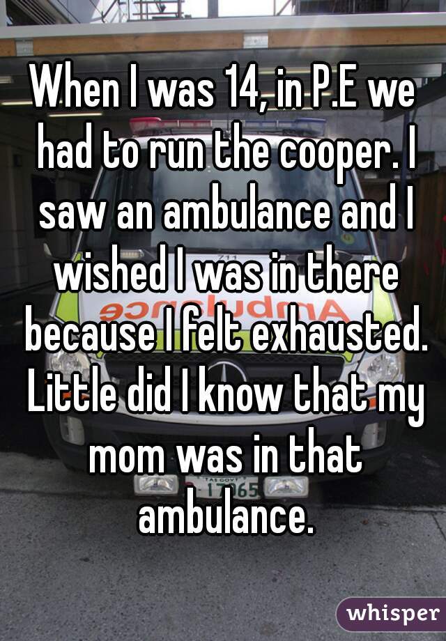 When I was 14, in P.E we had to run the cooper. I saw an ambulance and I wished I was in there because I felt exhausted. Little did I know that my mom was in that ambulance.