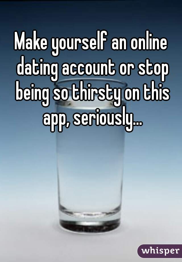 Make yourself an online dating account or stop being so thirsty on this app, seriously...