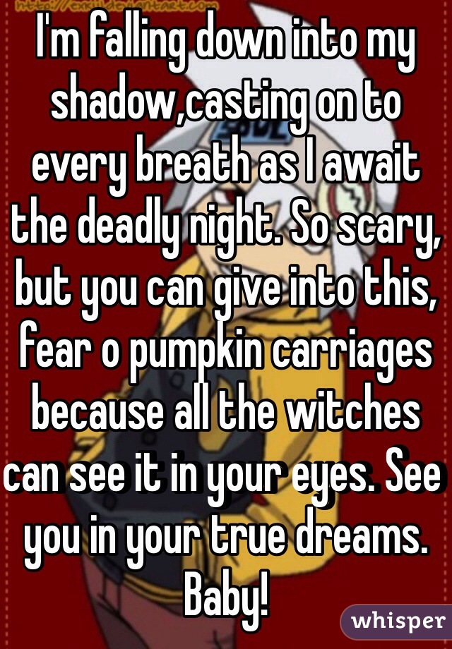 I'm falling down into my shadow,casting on to every breath as I await the deadly night. So scary, but you can give into this, fear o pumpkin carriages because all the witches can see it in your eyes. See you in your true dreams. Baby! 
