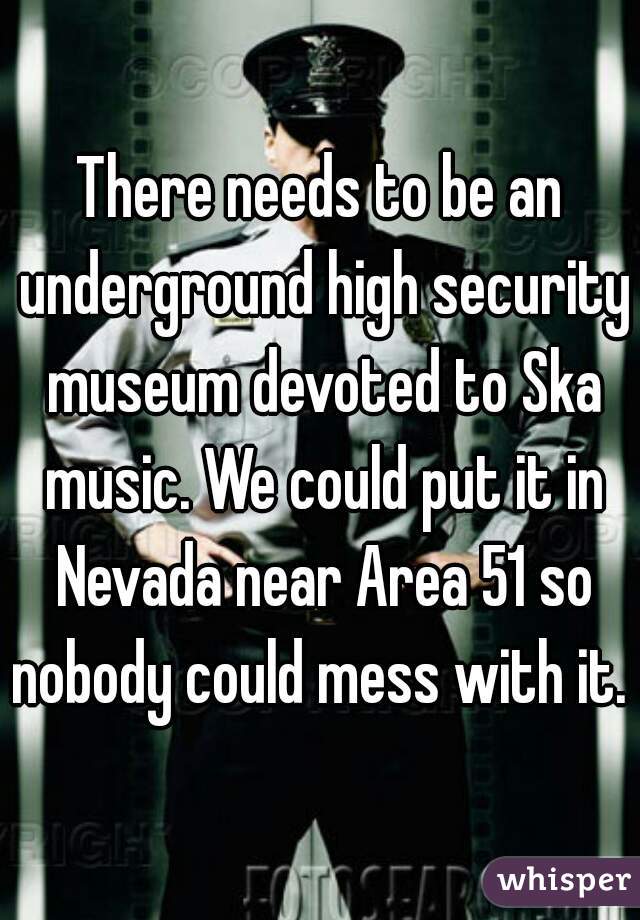 There needs to be an underground high security museum devoted to Ska music. We could put it in Nevada near Area 51 so nobody could mess with it. 