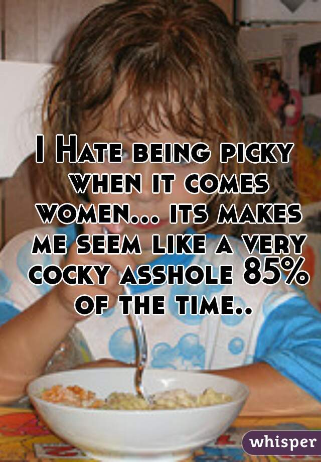 I Hate being picky when it comes women... its makes me seem like a very cocky asshole 85% of the time.. 