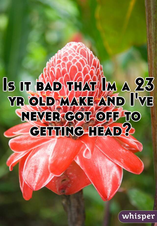 Is it bad that Im a 23 yr old make and I've never got off to getting head?