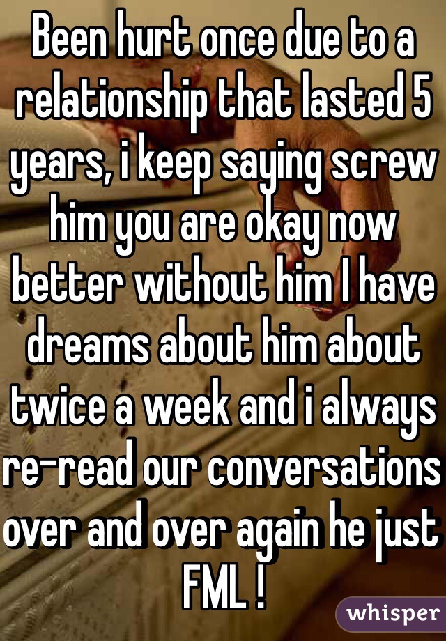 Been hurt once due to a relationship that lasted 5 years, i keep saying screw him you are okay now better without him I have dreams about him about twice a week and i always re-read our conversations over and over again he just FML ! 