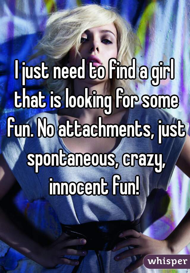 I just need to find a girl that is looking for some fun. No attachments, just spontaneous, crazy, innocent fun! 