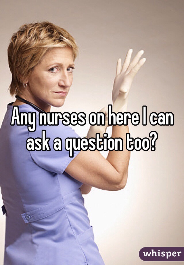 Any nurses on here I can ask a question too?