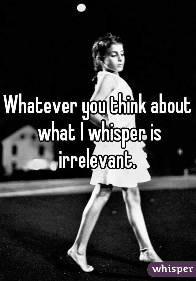 Whatever you think about what I whisper is irrelevant. 