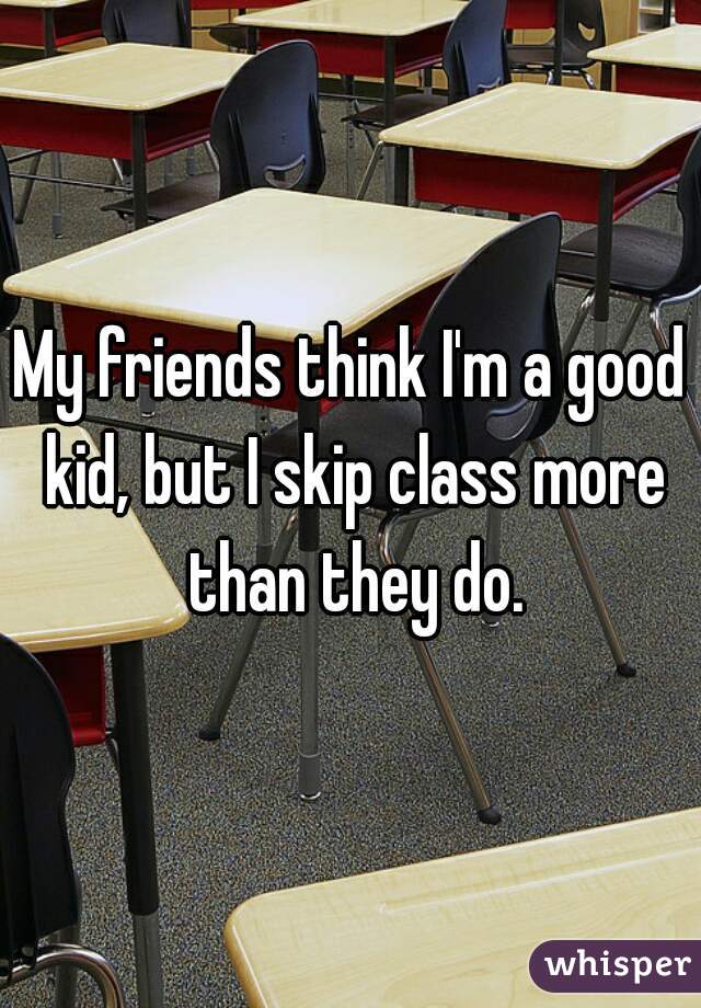 My friends think I'm a good kid, but I skip class more than they do.