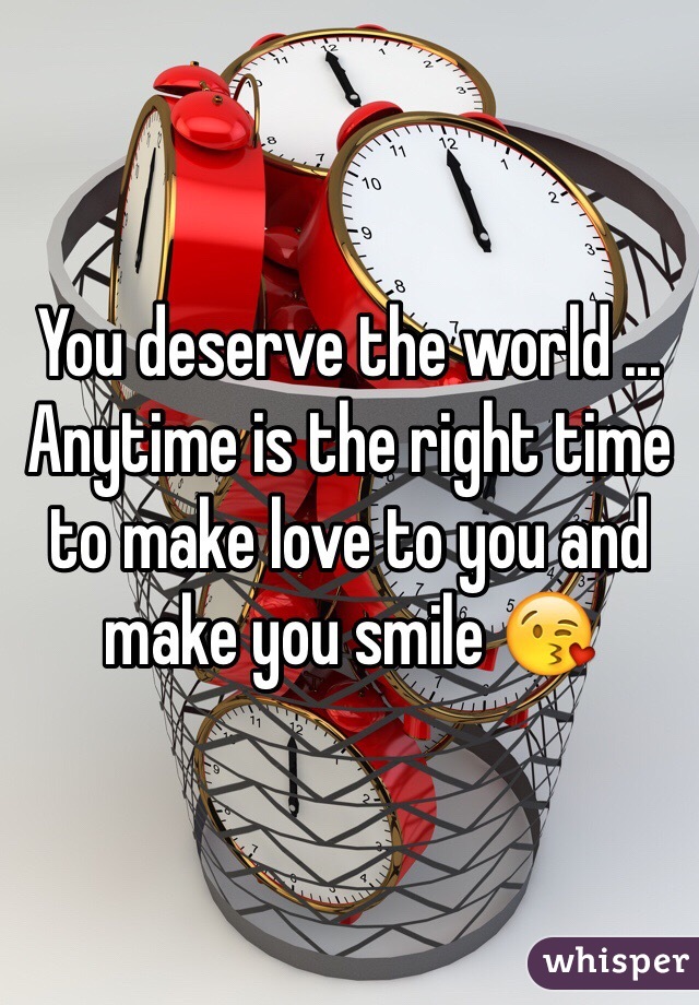 You deserve the world ... Anytime is the right time to make love to you and make you smile 😘 