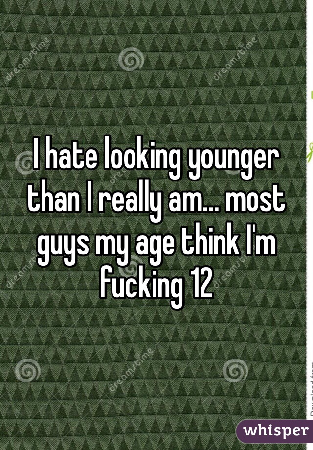 I hate looking younger than I really am... most guys my age think I'm fucking 12