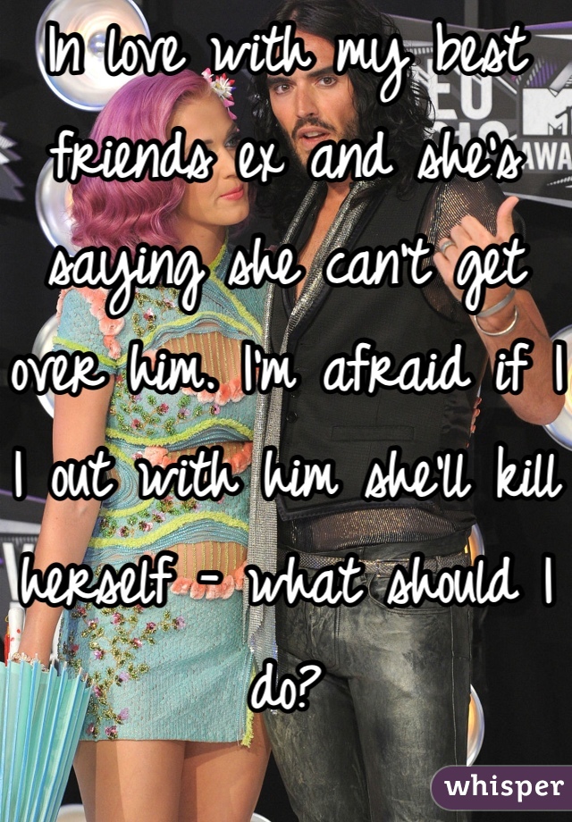 In love with my best friends ex and she's saying she can't get over him. I'm afraid if I I out with him she'll kill herself - what should I do?