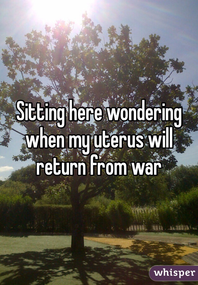 Sitting here wondering when my uterus will return from war