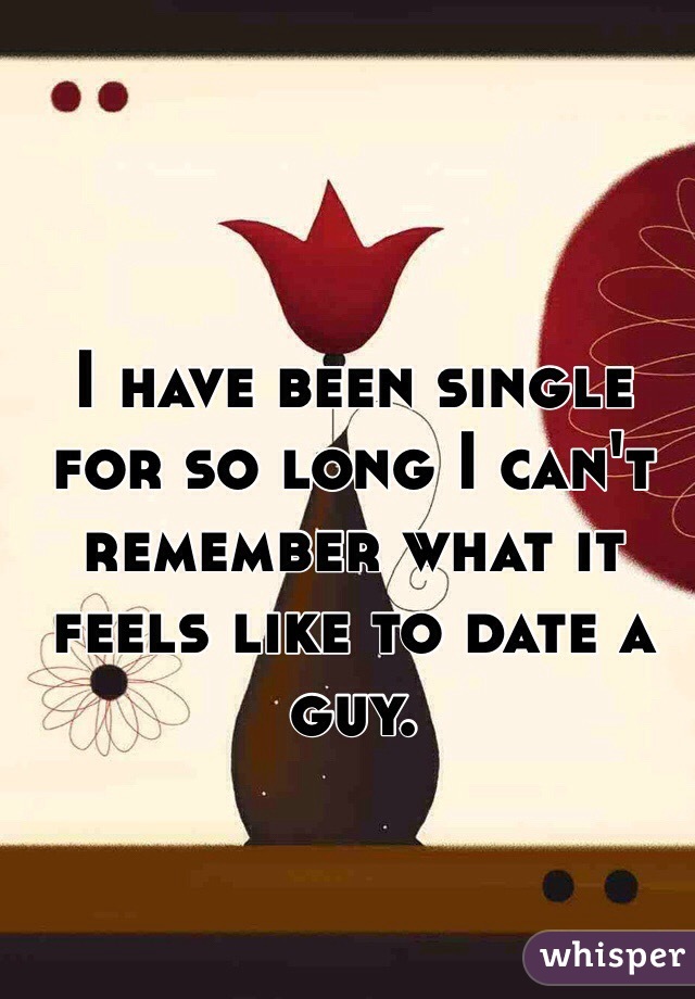 I have been single for so long I can't remember what it feels like to date a guy. 