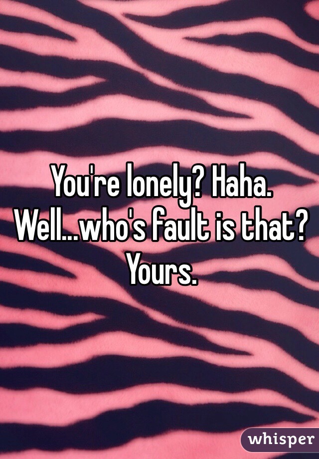 You're lonely? Haha. Well...who's fault is that? Yours.