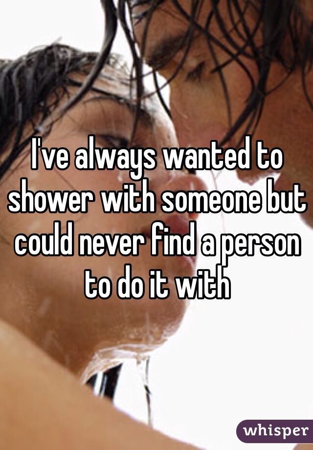 I've always wanted to shower with someone but could never find a person to do it with