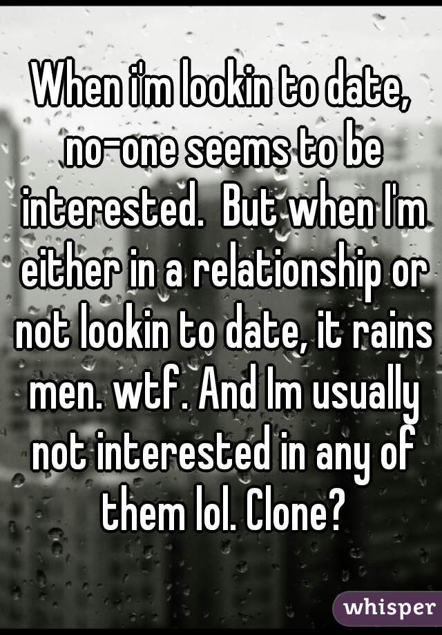 When i'm lookin to date, no-one seems to be interested.  But when I'm either in a relationship or not lookin to date, it rains men. wtf. And Im usually not interested in any of them lol. Clone?