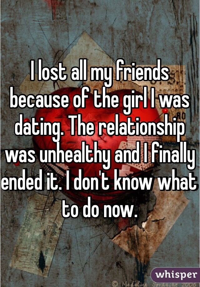 I lost all my friends because of the girl I was dating. The relationship was unhealthy and I finally ended it. I don't know what to do now.  