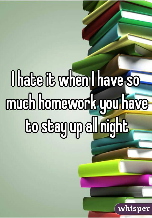 I hate it when I have so much homework you have to stay up all night