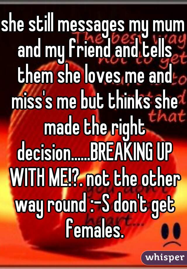 she still messages my mum and my friend and tells them she loves me and miss's me but thinks she made the right decision......BREAKING UP WITH ME!?. not the other way round :-S don't get females.