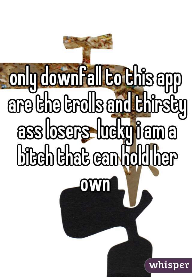 only downfall to this app are the trolls and thirsty ass losers  lucky i am a bitch that can hold her own 