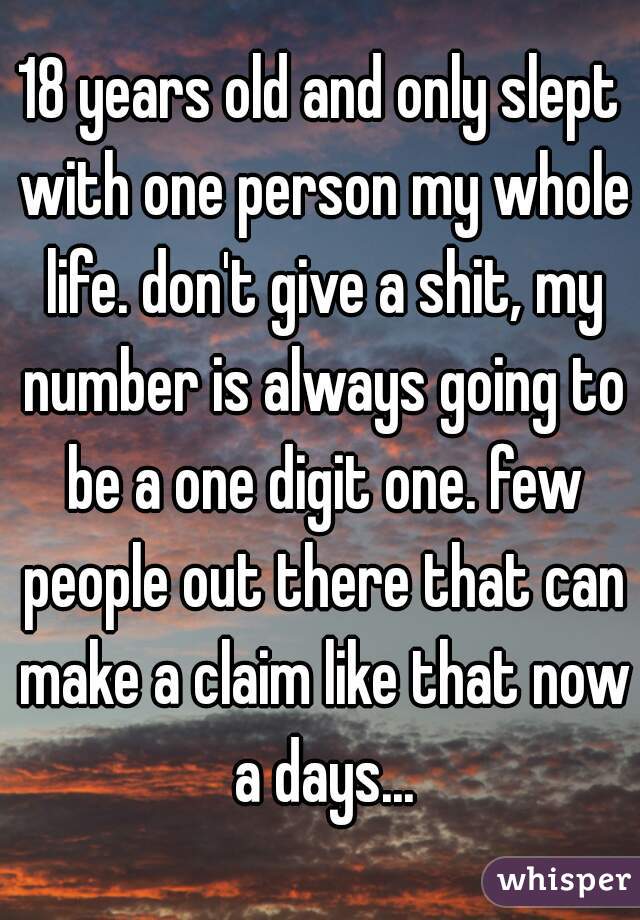 18 years old and only slept with one person my whole life. don't give a shit, my number is always going to be a one digit one. few people out there that can make a claim like that now a days...