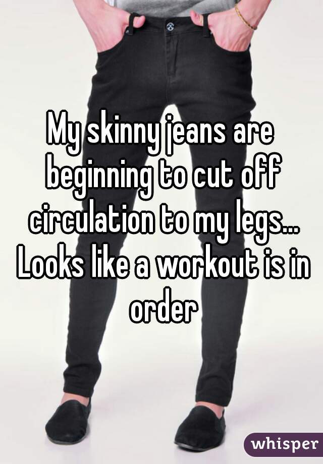 My skinny jeans are beginning to cut off circulation to my legs... Looks like a workout is in order