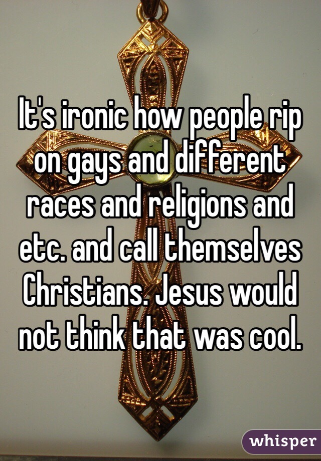 It's ironic how people rip on gays and different races and religions and etc. and call themselves Christians. Jesus would not think that was cool. 