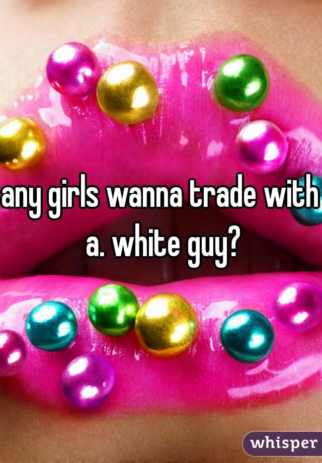 any girls wanna trade with a. white guy?
