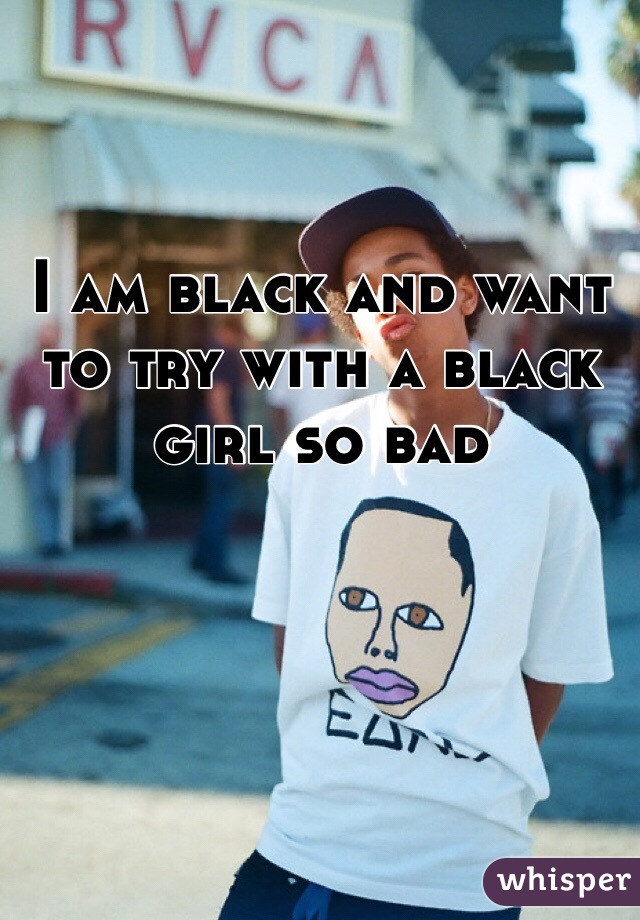 I am black and want to try with a black girl so bad