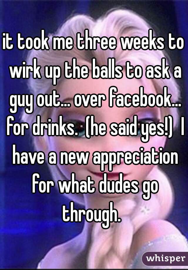 it took me three weeks to wirk up the balls to ask a guy out... over facebook... for drinks.  (he said yes!)  I have a new appreciation for what dudes go through.  