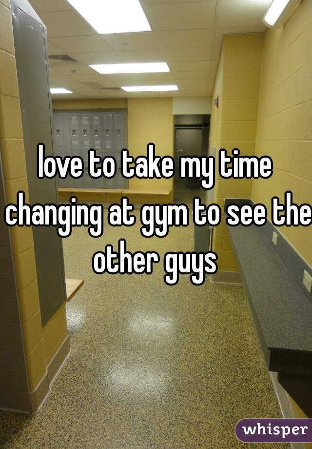 love to take my time changing at gym to see the other guys 