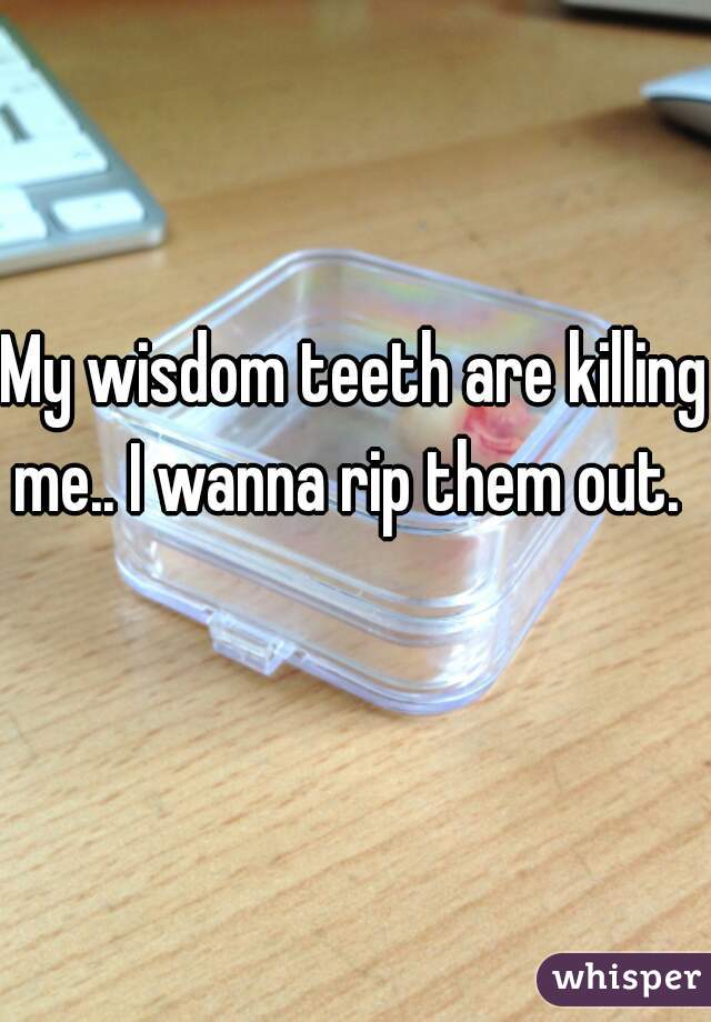 My wisdom teeth are killing me.. I wanna rip them out.   