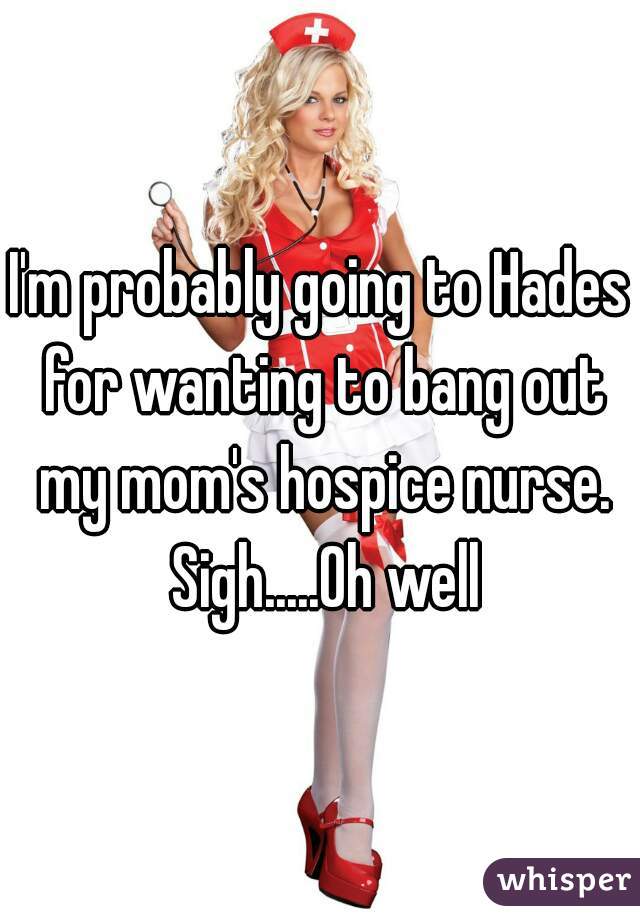 I'm probably going to Hades for wanting to bang out my mom's hospice nurse. Sigh.....Oh well