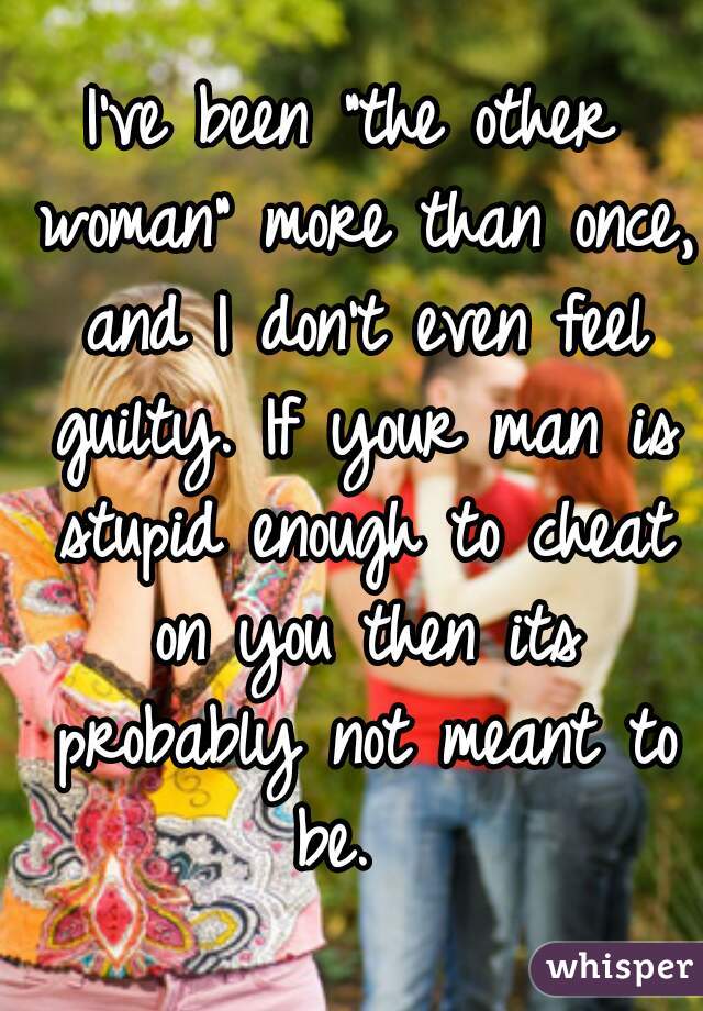 I've been "the other woman" more than once, and I don't even feel guilty. If your man is stupid enough to cheat on you then its probably not meant to be.  