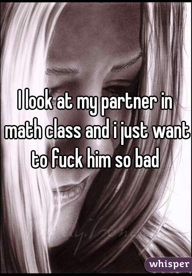 I look at my partner in math class and i just want to fuck him so bad 