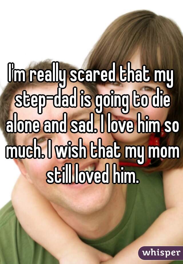 I'm really scared that my step-dad is going to die alone and sad. I love him so much. I wish that my mom still loved him.