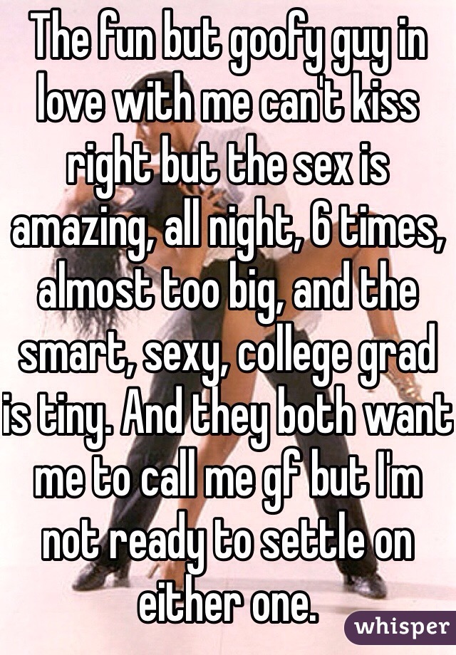 The fun but goofy guy in love with me can't kiss right but the sex is amazing, all night, 6 times, almost too big, and the smart, sexy, college grad is tiny. And they both want me to call me gf but I'm not ready to settle on either one. 