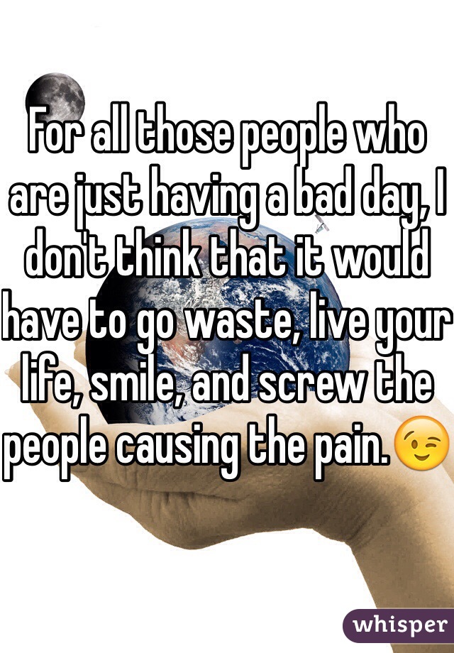 For all those people who are just having a bad day, I don't think that it would have to go waste, live your life, smile, and screw the people causing the pain.😉