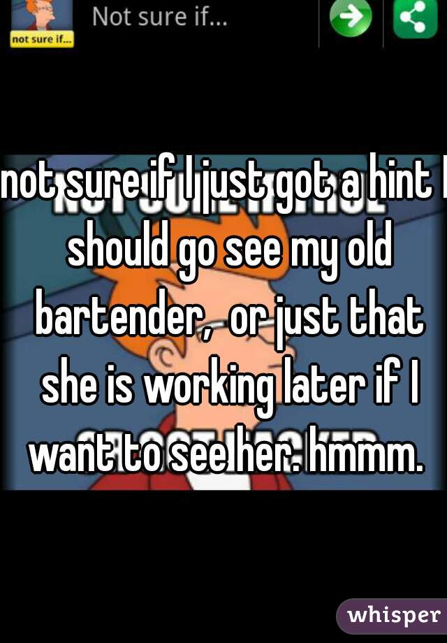 not sure if I just got a hint I should go see my old bartender,  or just that she is working later if I want to see her. hmmm. 