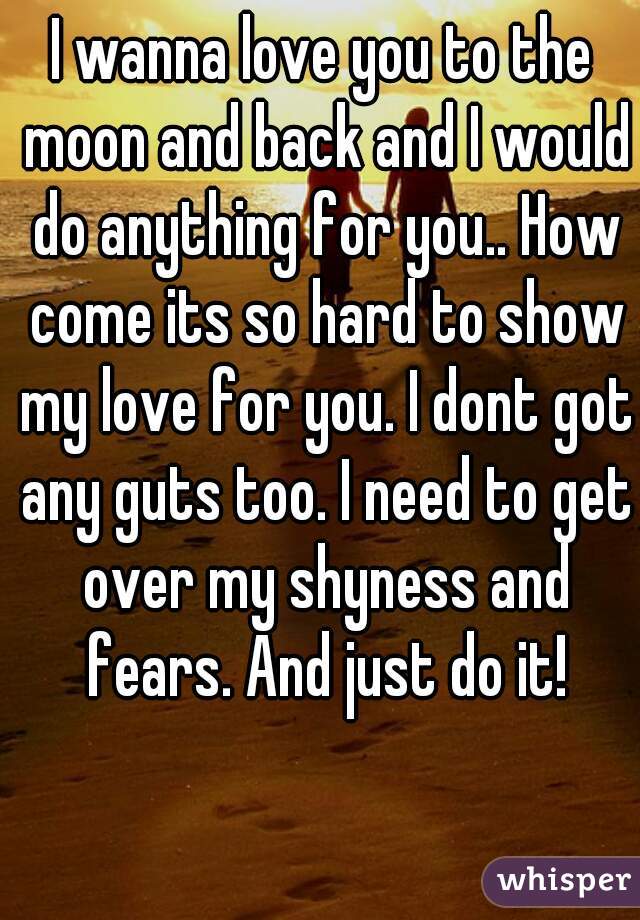 I wanna love you to the moon and back and I would do anything for you.. How come its so hard to show my love for you. I dont got any guts too. I need to get over my shyness and fears. And just do it!