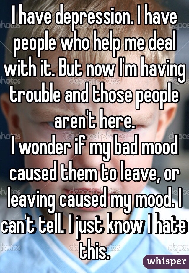 I have depression. I have people who help me deal with it. But now I'm having trouble and those people aren't here. 
I wonder if my bad mood caused them to leave, or leaving caused my mood. I can't tell. I just know I hate this. 