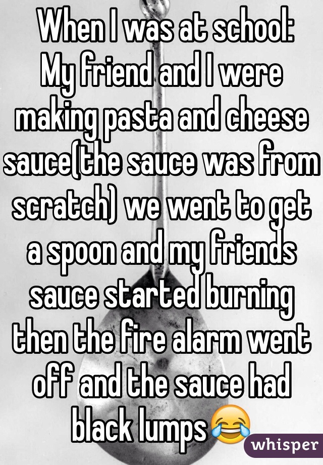  When I was at school:
My friend and I were making pasta and cheese sauce(the sauce was from scratch) we went to get a spoon and my friends sauce started burning then the fire alarm went off and the sauce had black lumps😂 