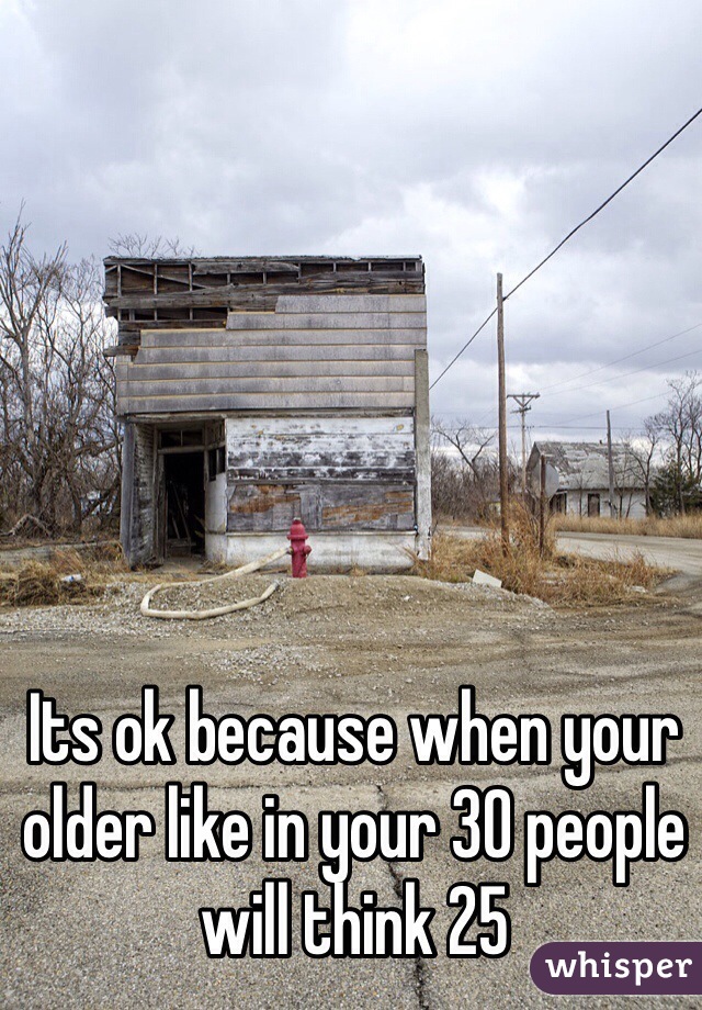 Its ok because when your older like in your 30 people will think 25