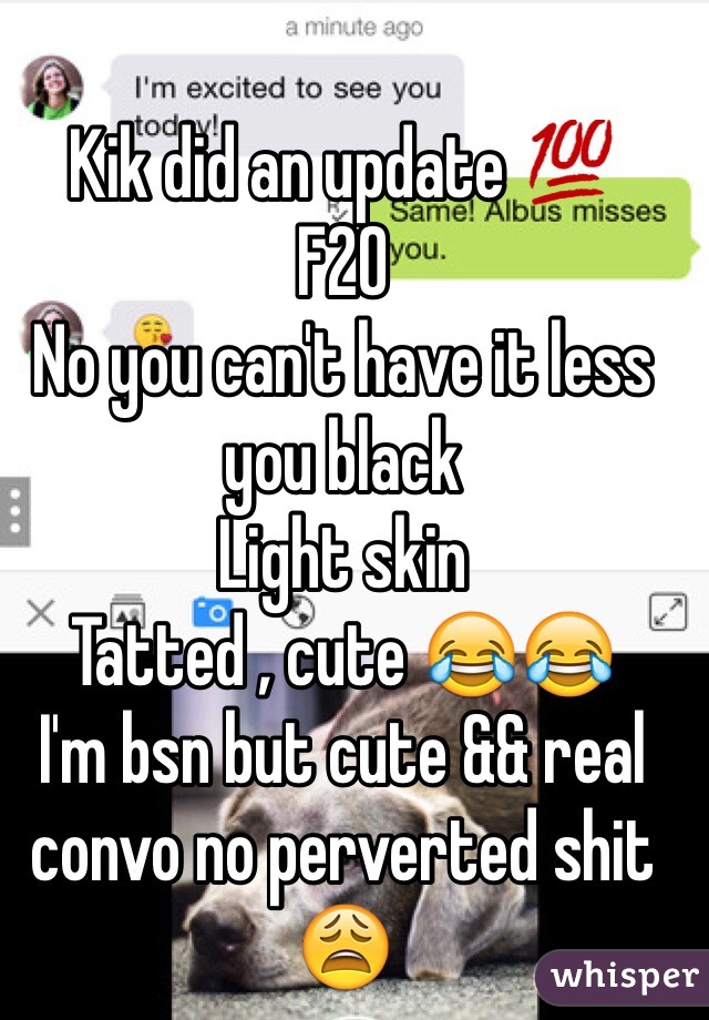 Kik did an update 💯
F20 
No you can't have it less you black 
Light skin 
Tatted , cute 😂😂 
I'm bsn but cute && real convo no perverted shit 😩