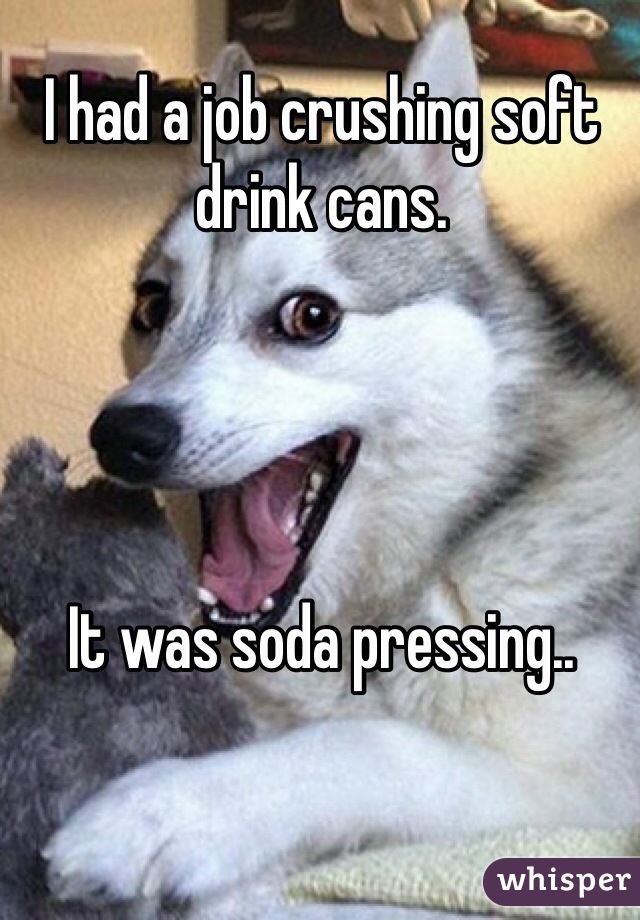 I had a job crushing soft drink cans.




It was soda pressing..