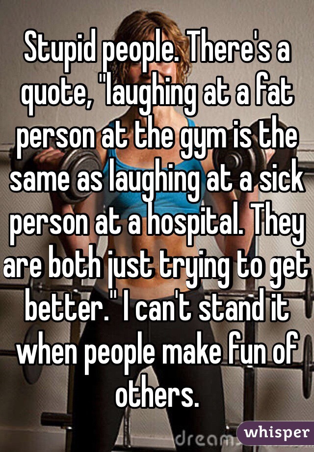 Stupid people. There's a quote, "laughing at a fat person at the gym is the same as laughing at a sick person at a hospital. They are both just trying to get better." I can't stand it when people make fun of others. 